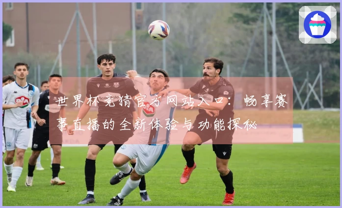 世界杯竞猜官方网站入口:畅享赛事直播的全新体验与功能探秘