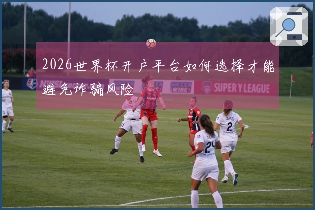 2026世界杯开户平台如何选择才能避免诈骗风险